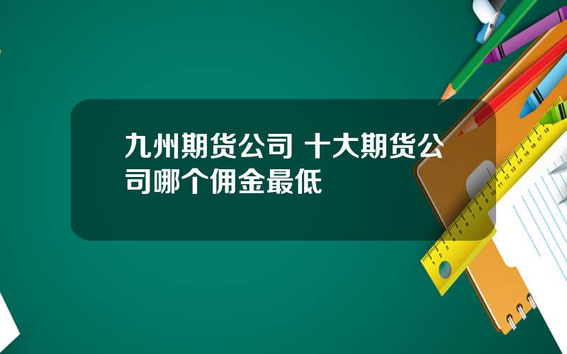 九州期货公司 十大期货公司哪个佣金最低